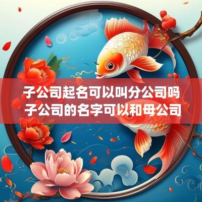 子公司起名可以叫分公司吗 子公司的名字可以和母公司一样吗