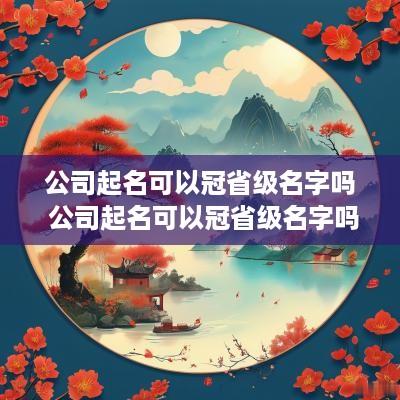 公司起名可以冠省级名字吗 公司起名可以冠省级名字吗怎么改