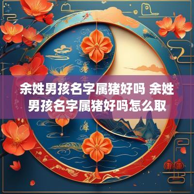 余姓男孩名字属猪好吗 余姓男孩名字属猪好吗怎么取