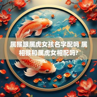 属猴跟属虎女孩名字配吗 属相猴和属虎女相配吗?