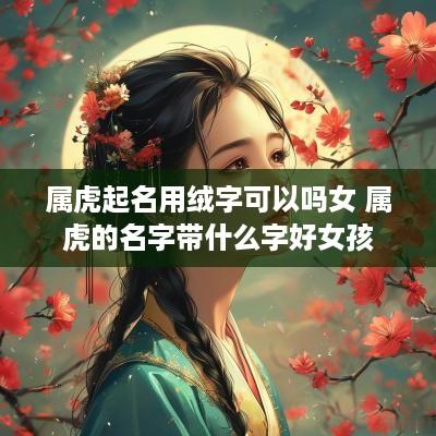 属虎起名用绒字可以吗女 属虎的名字带什么字好女孩