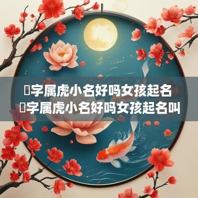 堃字属虎小名好吗女孩起名 堃字属虎小名好吗女孩起名叫什么