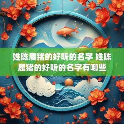 姓陈属猪的好听的名字 姓陈属猪的好听的名字有哪些