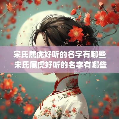 宋氏属虎好听的名字有哪些 宋氏属虎好听的名字有哪些女孩