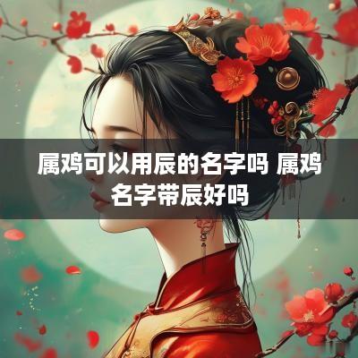 属鸡可以用辰的名字吗 属鸡名字带辰好吗