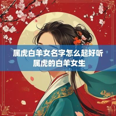 属虎白羊女名字怎么起好听 属虎的白羊女生 属虎白羊女名字怎么起好听 属虎的白羊女生