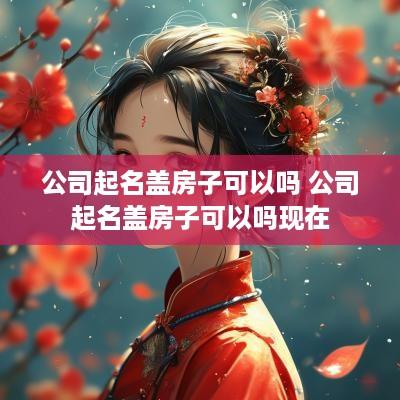 公司起名盖房子可以吗 公司起名盖房子可以吗现在