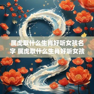 属虎取什么生肖好听女孩名字 属虎取什么生肖好听女孩名字大全