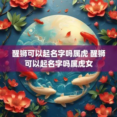 醒狮可以起名字吗属虎 醒狮可以起名字吗属虎女