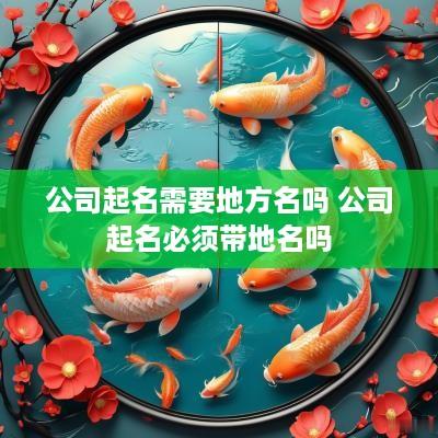 公司起名需要地方名吗 公司起名必须带地名吗