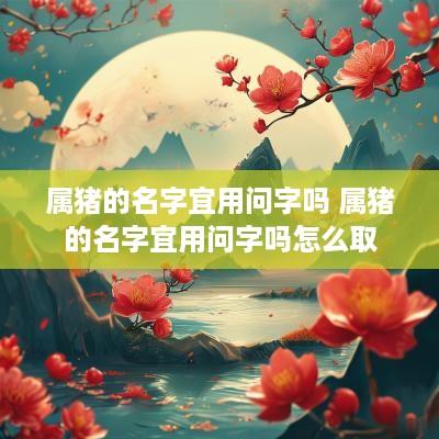 属猪的名字宜用问字吗 属猪的名字宜用问字吗怎么取