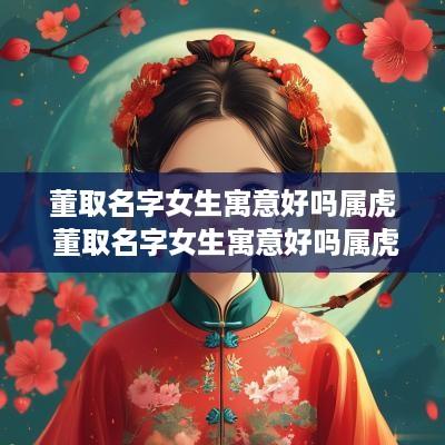 董取名字女生寓意好吗属虎 董取名字女生寓意好吗属虎的