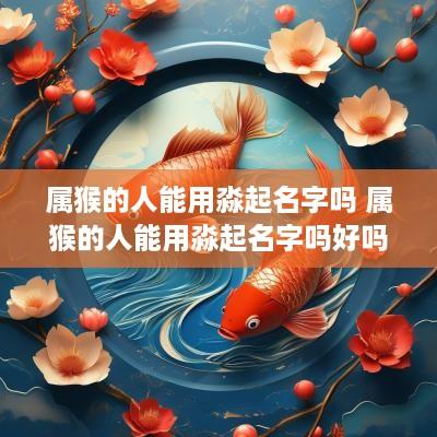 属猴的人能用淼起名字吗 属猴的人能用淼起名字吗好吗