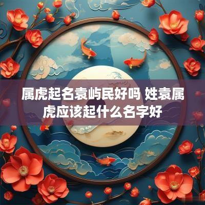 属虎起名袁屿民好吗 姓袁属虎应该起什么名字好