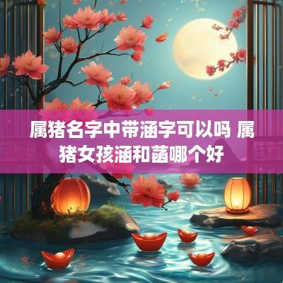 属猪名字中带涵字可以吗 属猪女孩涵和菡哪个好