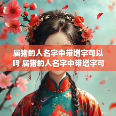 属猪的人名字中带增字可以吗 属猪的人名字中带增字可以吗女孩