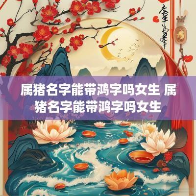 属猪名字能带鸿字吗女生 属猪名字能带鸿字吗女生