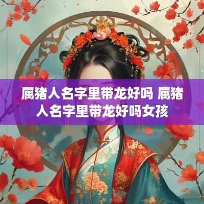 属猪人名字里带龙好吗 属猪人名字里带龙好吗女孩
