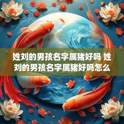姓刘的男孩名字属猪好吗 姓刘的男孩名字属猪好吗怎么取