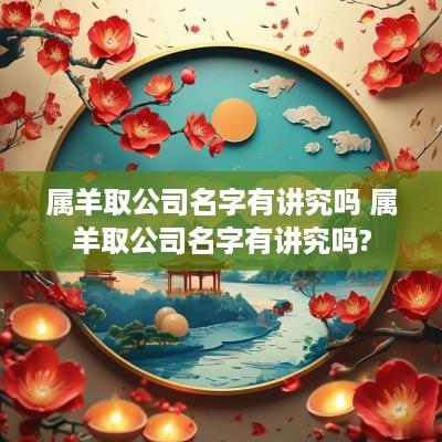 属羊取公司名字有讲究吗 属羊取公司名字有讲究吗?
