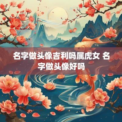 名字做头像吉利吗属虎女 名字做头像好吗