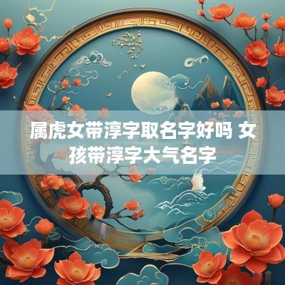 属虎女带淳字取名字好吗 女孩带淳字大气名字