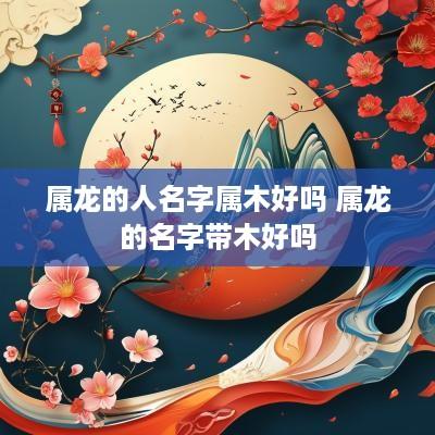 属龙的人名字属木好吗 属龙的名字带木好吗
