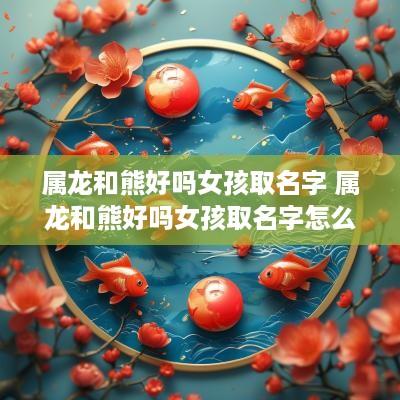 属龙和熊好吗女孩取名字 属龙和熊好吗女孩取名字怎么取