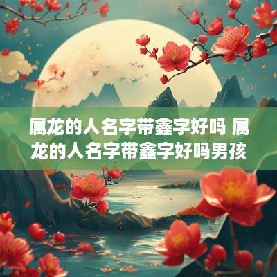 属龙的人名字带鑫字好吗 属龙的人名字带鑫字好吗男孩