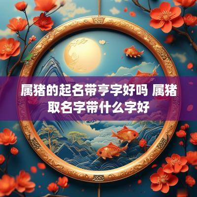 属猪的起名带亨字好吗 属猪取名字带什么字好