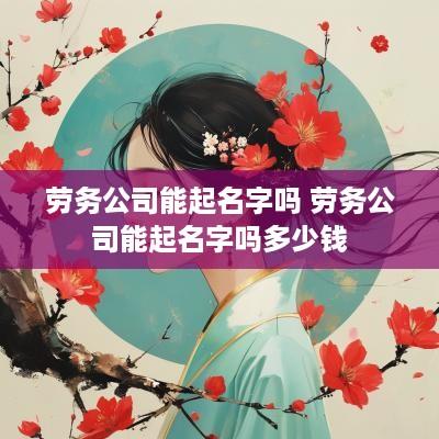 劳务公司能起名字吗 劳务公司能起名字吗多少钱