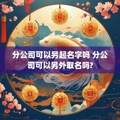 分公司可以另起名字吗 分公司可以另外取名吗?