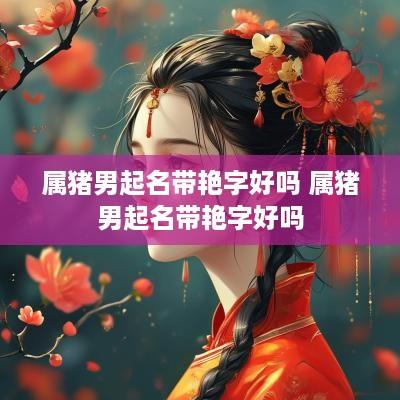 属猪男起名带艳字好吗 属猪男起名带艳字好吗
