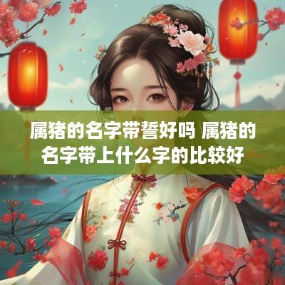 属猪的名字带誓好吗 属猪的名字带上什么字的比较好