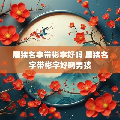 属猪名字带彬字好吗 属猪名字带彬字好吗男孩