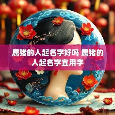 属猪的人起名字好吗 属猪的人起名字宜用字