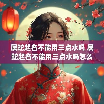 属蛇起名不能用三点水吗 属蛇起名不能用三点水吗怎么办