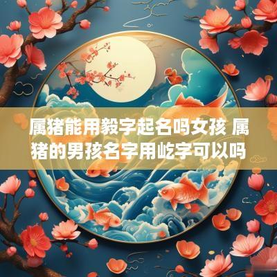 属猪能用毅字起名吗女孩 属猪的男孩名字用屹字可以吗?