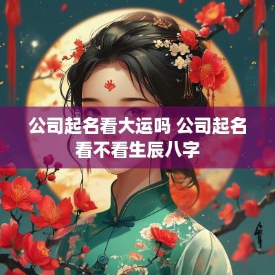 公司起名看大运吗 公司起名看不看生辰八字