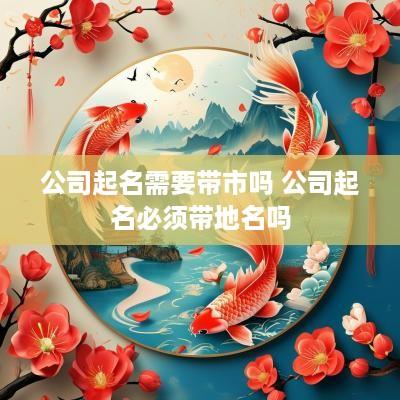 公司起名需要带市吗 公司起名必须带地名吗