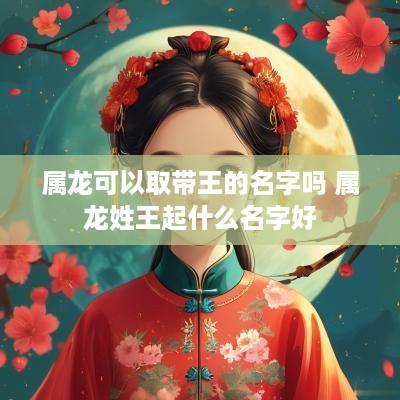 属龙可以取带王的名字吗 属龙姓王起什么名字好