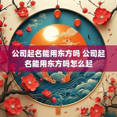 公司起名能用东方吗 公司起名能用东方吗怎么起