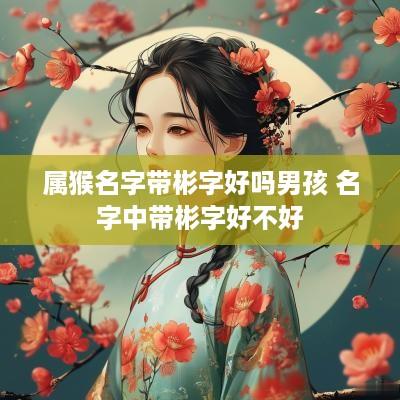 属猴名字带彬字好吗男孩 名字中带彬字好不好