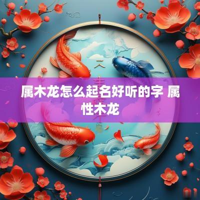 属木龙怎么起名好听的字 属性木龙