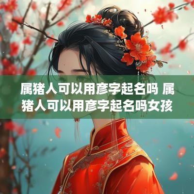 属猪人可以用彦字起名吗 属猪人可以用彦字起名吗女孩