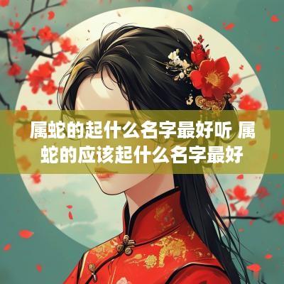 属蛇的起什么名字最好听 属蛇的应该起什么名字最好