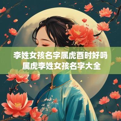李姓女孩名字属虎酉时好吗 属虎李姓女孩名字大全