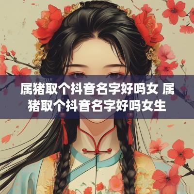 属猪取个抖音名字好吗女 属猪取个抖音名字好吗女生