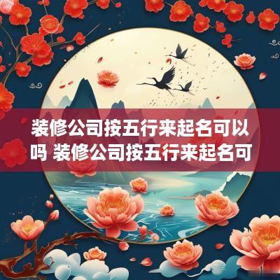 装修公司按五行来起名可以吗 装修公司按五行来起名可以吗