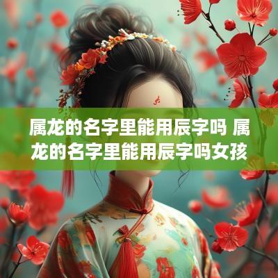 属龙的名字里能用辰字吗 属龙的名字里能用辰字吗女孩